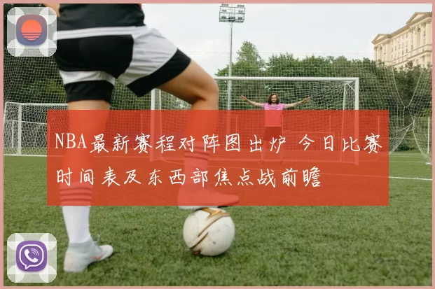 NBA最新赛程对阵图出炉 今日比赛时间表及东西部焦点战前瞻