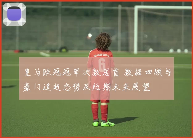 皇马欧冠冠军次数居首 数据回顾与豪门追赶态势及短期未来展望