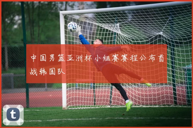 中国男篮亚洲杯小组赛赛程公布首战韩国队