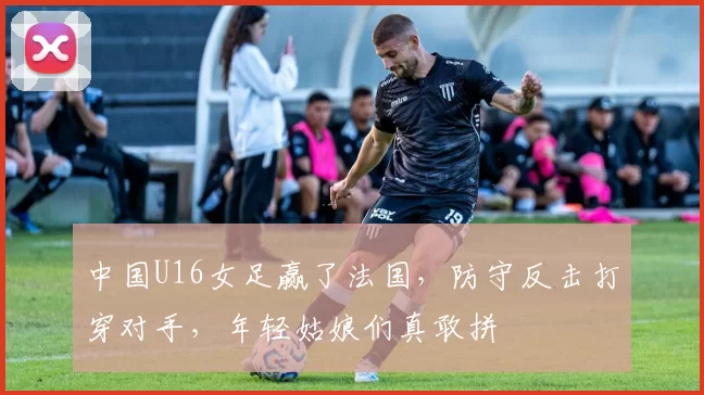 中国U16女足赢了法国，防守反击打穿对手，年轻姑娘们真敢拼