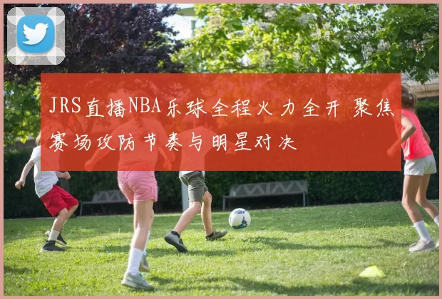 JRS直播NBA乐球全程火力全开 聚焦赛场攻防节奏与明星对决