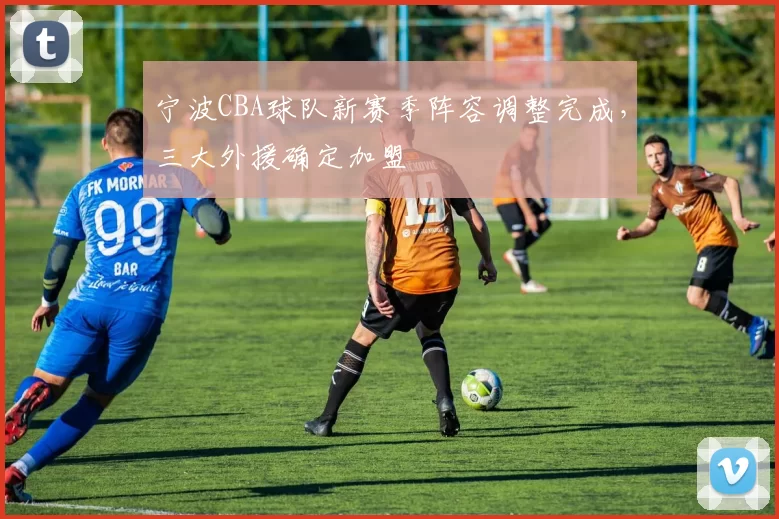 宁波CBA球队新赛季阵容调整完成，三大外援确定加盟