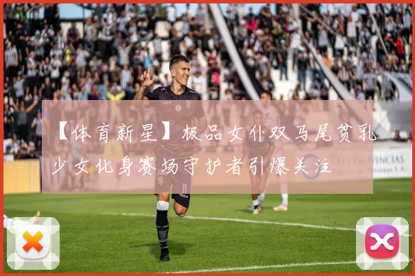 【体育新星】极品女仆双马尾贫乳少女化身赛场守护者引爆关注