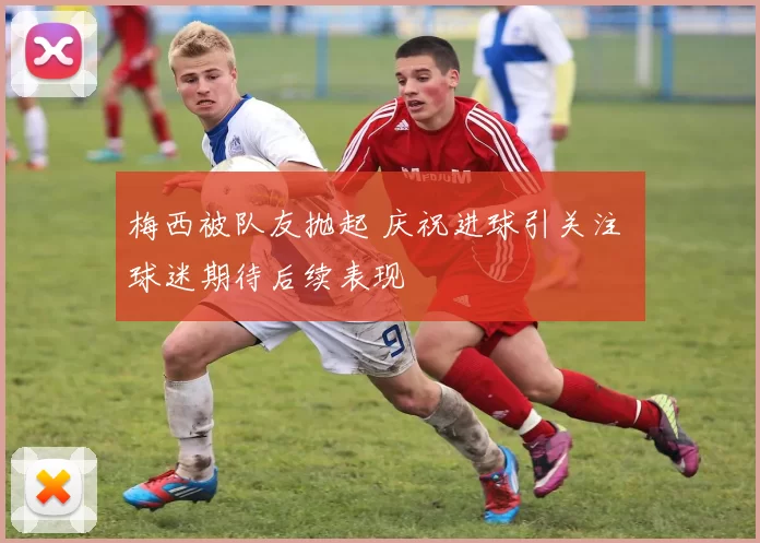 梅西被队友抛起 庆祝进球引关注 球迷期待后续表现