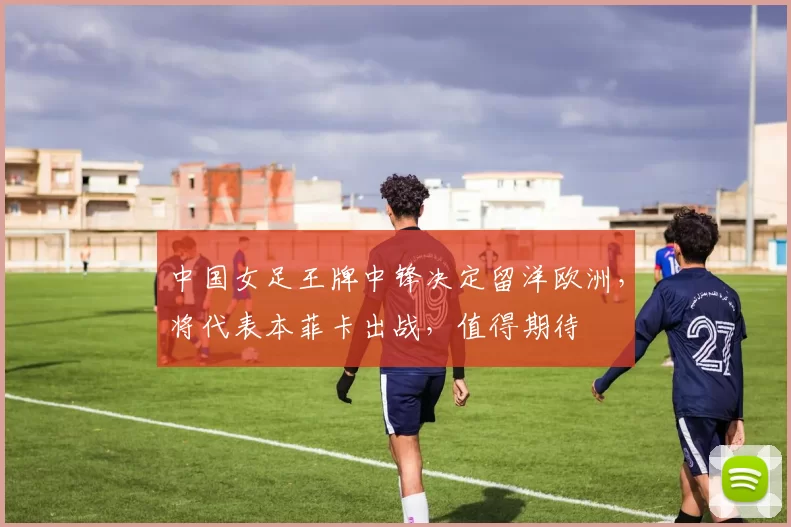中国女足王牌中锋决定留洋欧洲，将代表本菲卡出战，值得期待