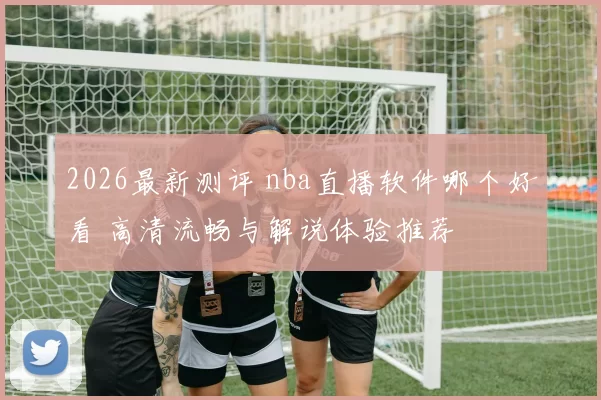 2026最新测评 nba直播软件哪个好看 高清流畅与解说体验推荐