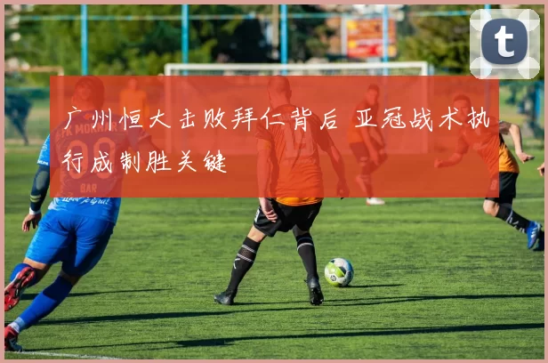 广州恒大击败拜仁背后 亚冠战术执行成制胜关键