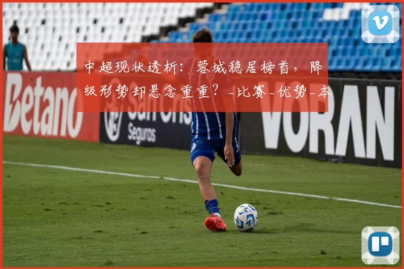 中超现状透析：蓉城稳居榜首，降级形势却悬念重重？_比赛_优势_本赛季