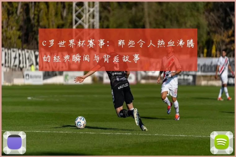 c罗世界杯赛事：那些令人热血沸腾的经典瞬间与背后故事