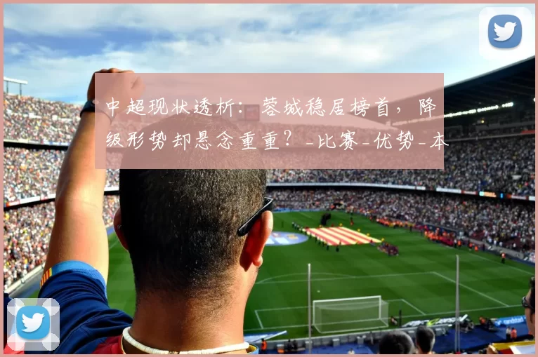 中超现状透析：蓉城稳居榜首，降级形势却悬念重重？_比赛_优势_本赛季