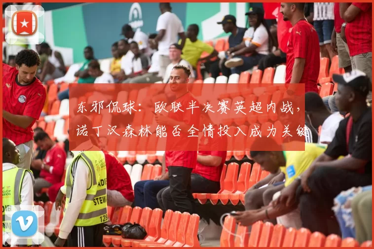 东邪侃球：欧联半决赛英超内战，诺丁汉森林能否全情投入成为关键_联赛_欧冠_阿森纳