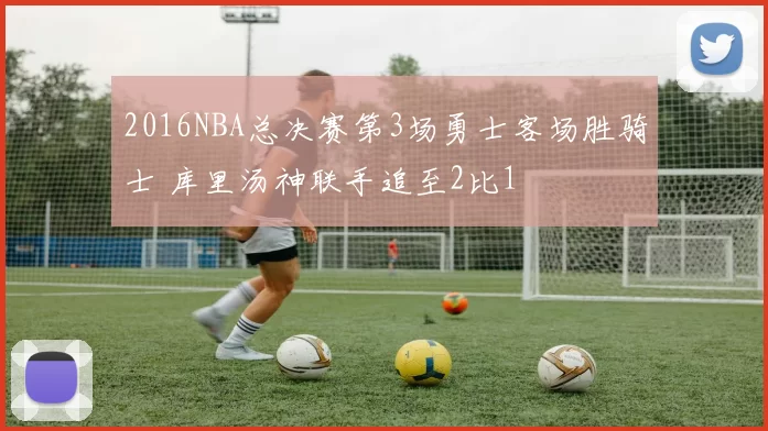 2016NBA总决赛第3场勇士客场胜骑士 库里汤神联手追至2比1