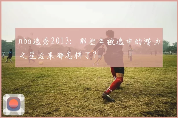 nba选秀2013:那些年被选中的潜力之星后来都怎样了?
