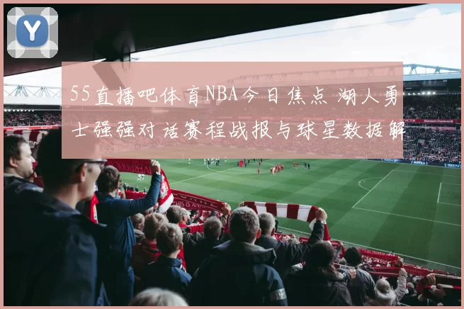 55直播吧体育NBA今日焦点 湖人勇士强强对话赛程战报与球星数据解析