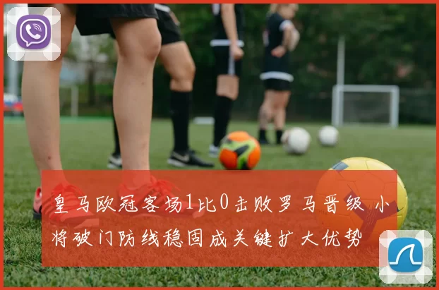 皇马欧冠客场1比0击败罗马晋级 小将破门防线稳固成关键扩大优势