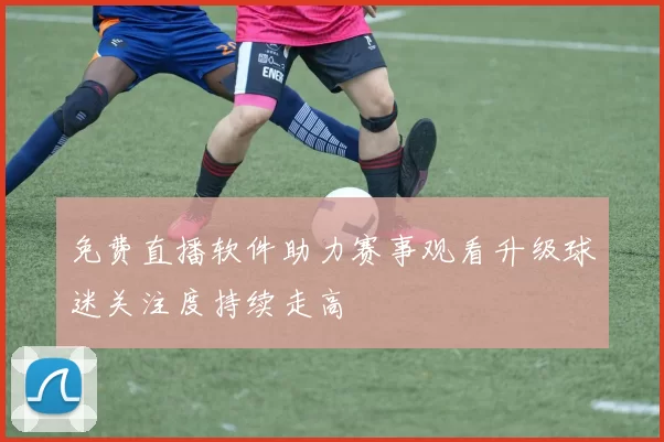 免费直播软件助力赛事观看升级球迷关注度持续走高