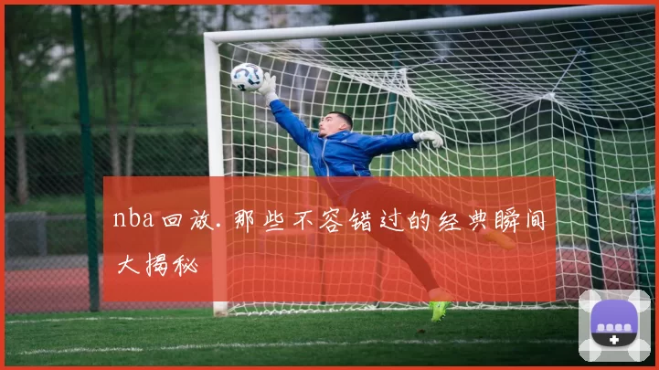 nba回放.那些不容错过的经典瞬间大揭秘