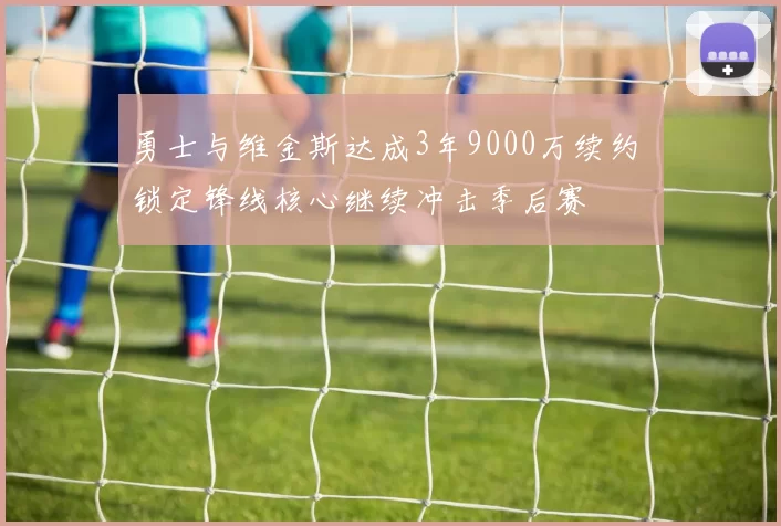 勇士与维金斯达成3年9000万续约 锁定锋线核心继续冲击季后赛