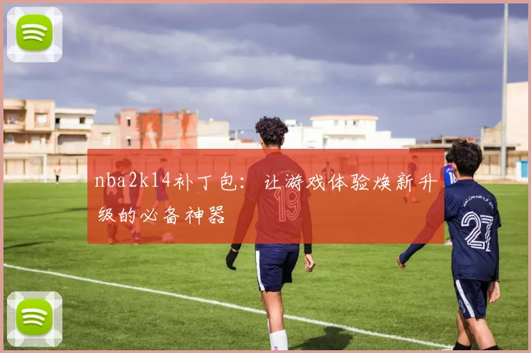 nba2k14补丁包：让游戏体验焕新升级的必备神器