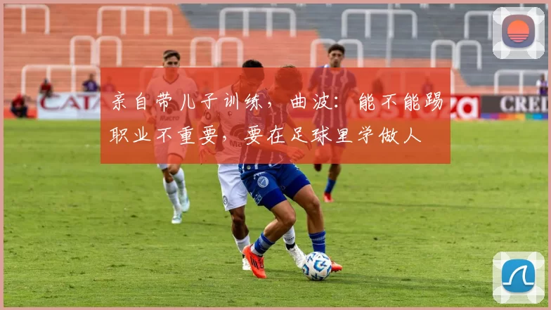 亲自带儿子训练，曲波：能不能踢职业不重要，要在足球里学做人