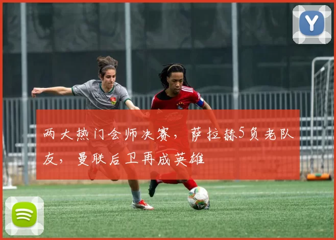 两大热门会师决赛,萨拉赫5负老队友,曼联后卫再成英雄