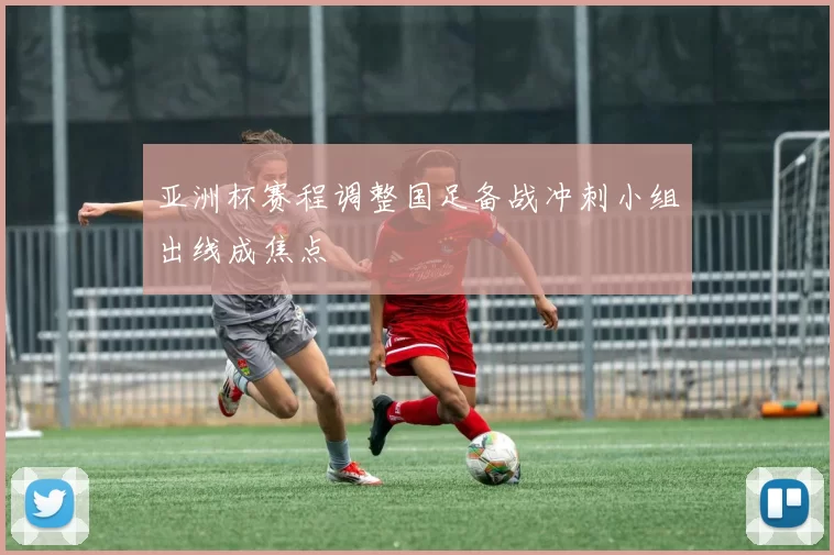 亚洲杯赛程调整国足备战冲刺小组出线成焦点