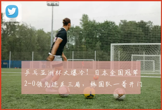 乒乓亚洲杯大爆冷！日本全国冠军2-0领先连丢三局，韩国队一哥开门黑