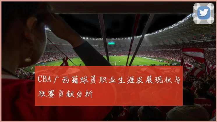 CBA广西籍球员职业生涯发展现状与联赛贡献分析