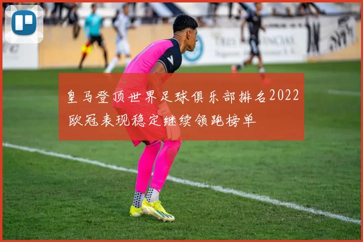 皇马登顶世界足球俱乐部排名2022 欧冠表现稳定继续领跑榜单
