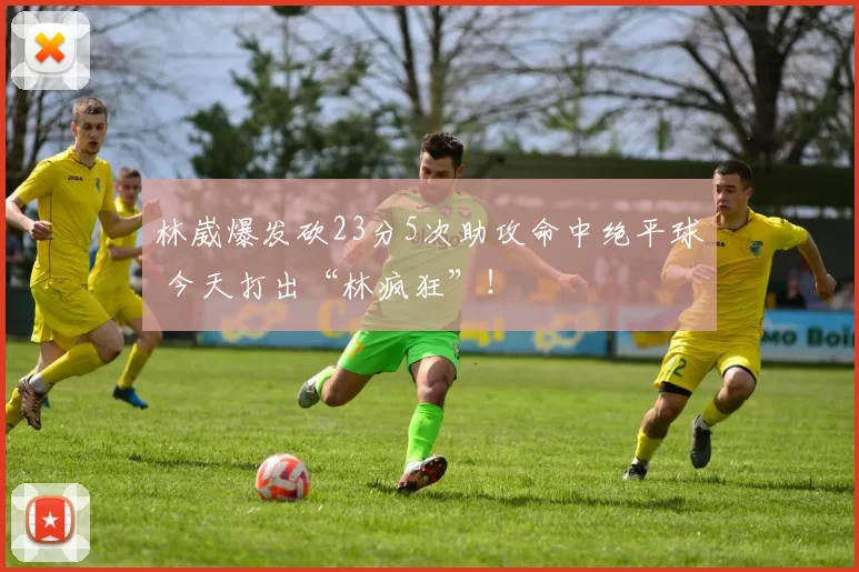 林崴爆发砍23分5次助攻命中绝平球 今天打出“林疯狂”！