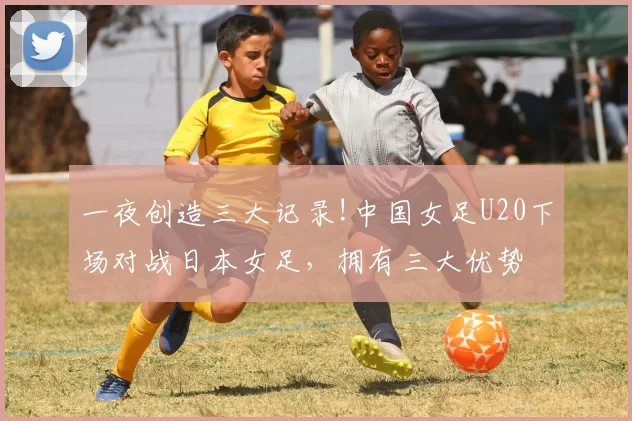 一夜创造三大记录!中国女足U20下场对战日本女足，拥有三大优势