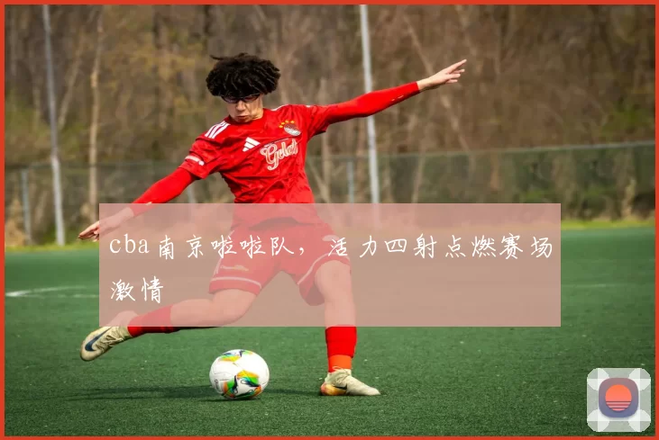 cba南京啦啦队，活力四射点燃赛场激情