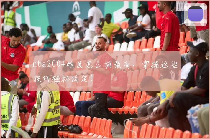 nba2004难度怎么调最高,掌握这些技巧轻松搞定!