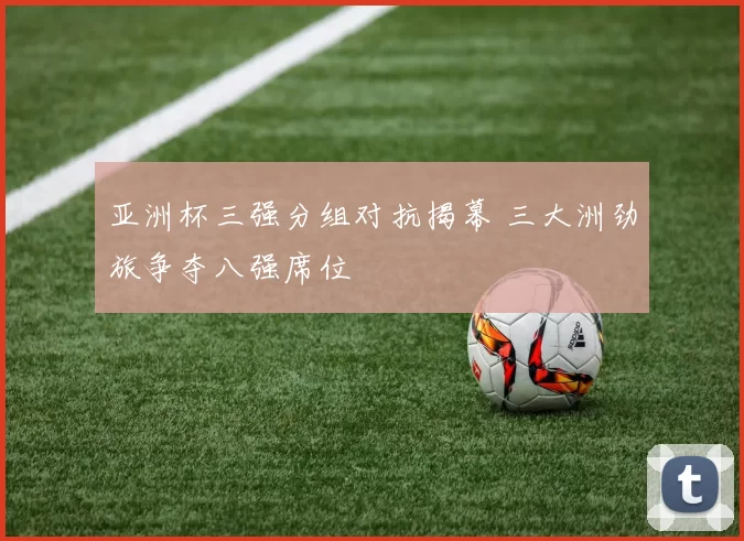 亚洲杯三强分组对抗揭幕 三大洲劲旅争夺八强席位