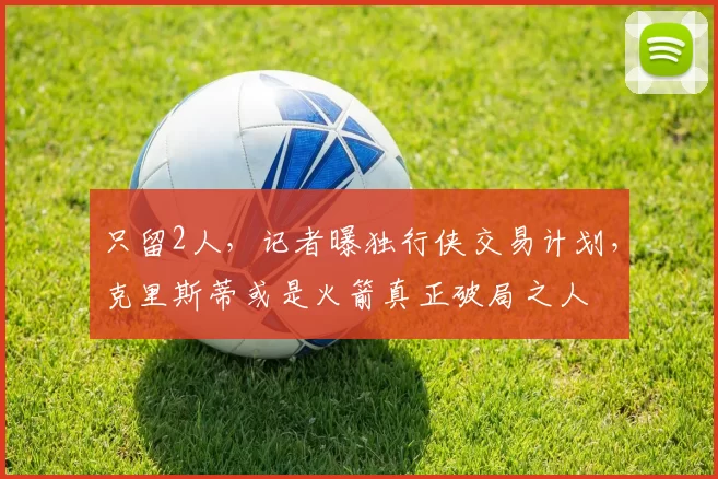 只留2人，记者曝独行侠交易计划，克里斯蒂或是火箭真正破局之人