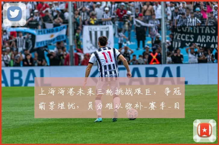 上海海港未来三轮挑战艰巨，争冠前景堪忧，负分难以弥补_赛季_目标_积分