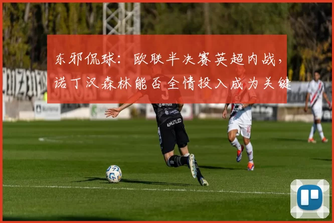 东邪侃球：欧联半决赛英超内战，诺丁汉森林能否全情投入成为关键_联赛_欧冠_阿森纳