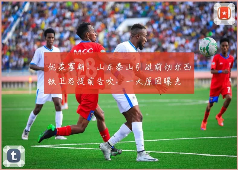 优柔寡断!山东泰山引进前切尔西铁卫恐提前告吹,一大原因曝光