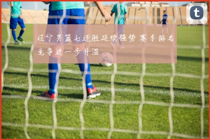 辽宁男篮七连胜延续强势 赛季排名竞争进一步升温