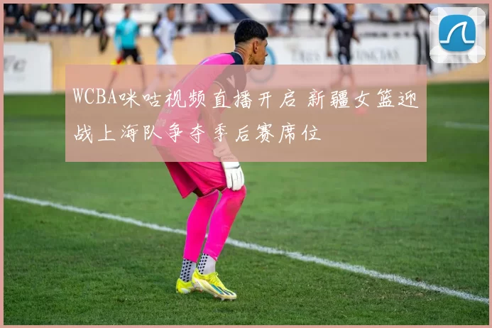WCBA咪咕视频直播开启 新疆女篮迎战上海队争夺季后赛席位
