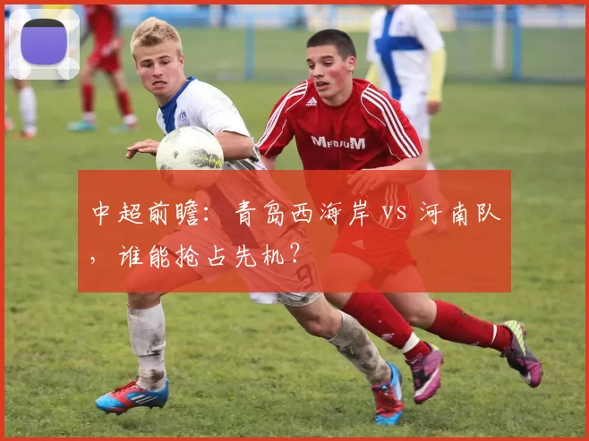 中超前瞻：青岛西海岸 vs 河南队，谁能抢占先机？