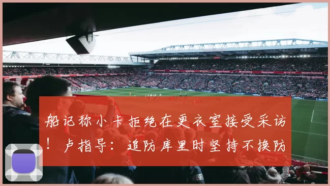 船记称小卡拒绝在更衣室接受采访！卢指导：追防库里时坚持不换防