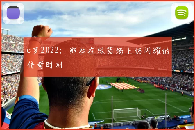 c罗2022：那些在绿茵场上仍闪耀的传奇时刻