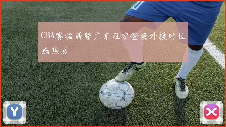 CBA赛程调整广东辽宁登场外援对位成焦点