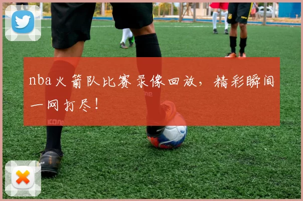 nba火箭队比赛录像回放，精彩瞬间一网打尽！