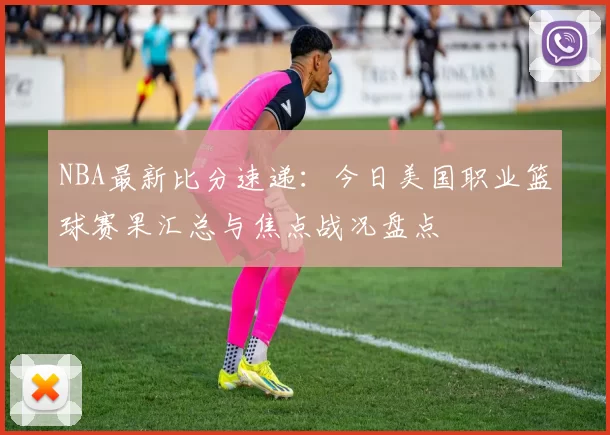 NBA最新比分速递:今日美国职业篮球赛果汇总与焦点战况盘点