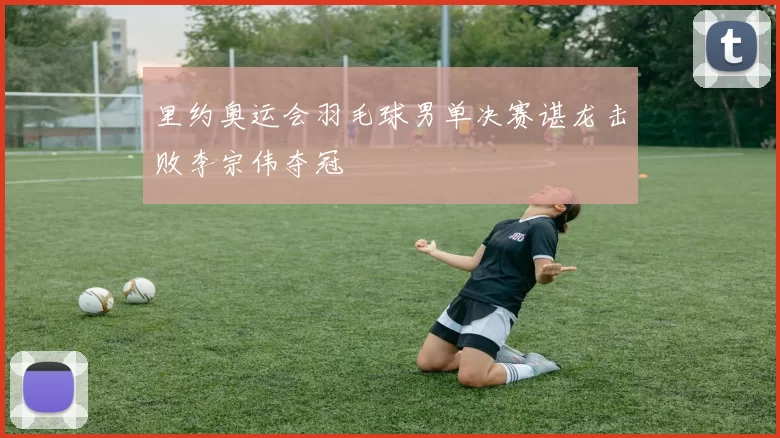 里约奥运会羽毛球男单决赛谌龙击败李宗伟夺冠